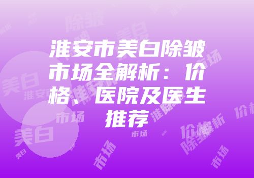 淮安市美白除皱市场全解析：价格、医院及医生推荐