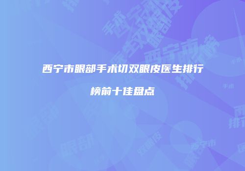 西宁市眼部手术切双眼皮医生排行榜前十佳盘点