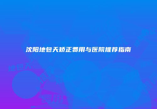 沈阳地包天矫正费用与医院推荐指南
