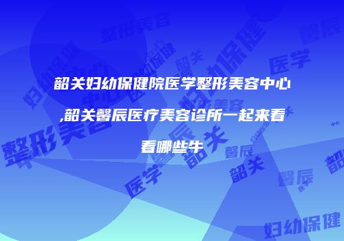 韶关妇幼保健院医学整形美容中心,韶关馨辰医疗美容诊所一起来看看哪些牛