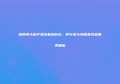 滁州两大医疗美容机构对比：伊尔美与坤知美特色服务解析
