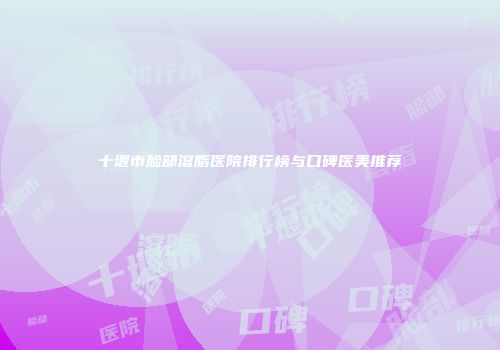 十堰市脸部溶脂医院排行榜与口碑医美推荐