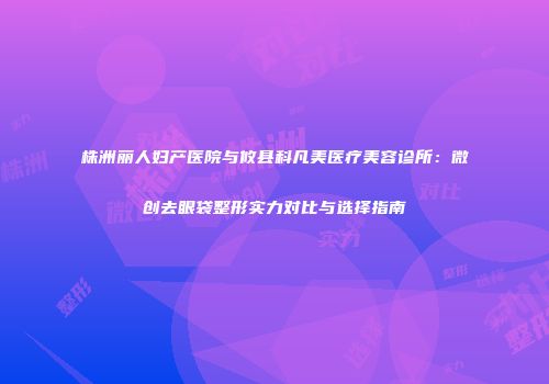 株洲丽人妇产医院与攸县科凡美医疗美容诊所：微创去眼袋整形实力对比与选择指南