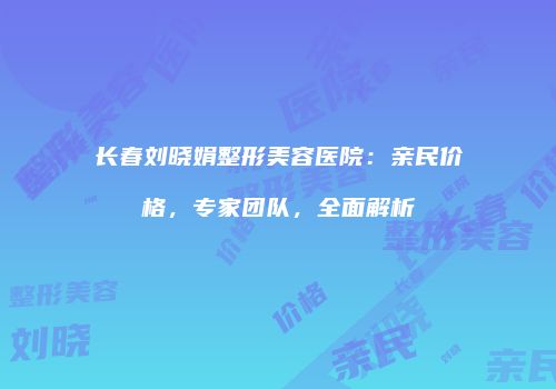 长春刘晓娟整形美容医院：亲民价格，专家团队，全面解析