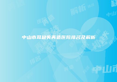中山市耳缺失再造医院排名及解析