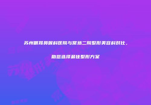 苏州眼耳鼻喉科医院与常熟二院整形美容科对比，助您选择最佳整形方案