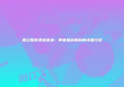 阳江整形美容优选：两家知名机构的详细介绍