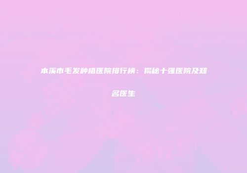 本溪市毛发种植医院排行榜：揭秘十强医院及知名医生