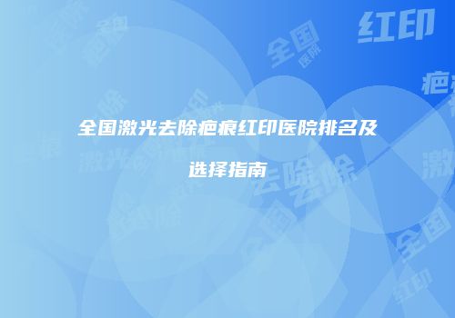 全国激光去除疤痕红印医院排名及选择指南