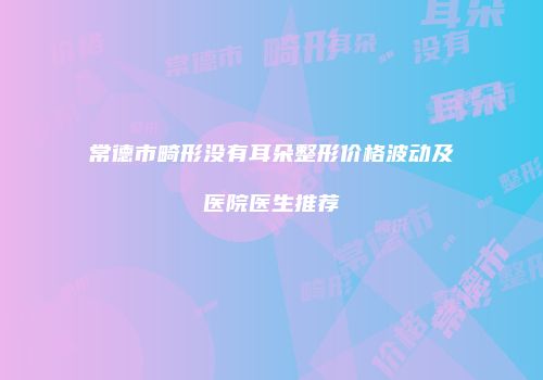 常德市畸形没有耳朵整形价格波动及医院医生推荐