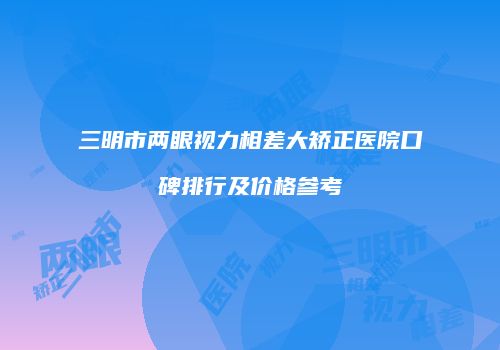 三明市两眼视力相差大矫正医院口碑排行及价格参考