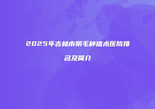 2025年吉林市阴毛种植术医院排名及简介