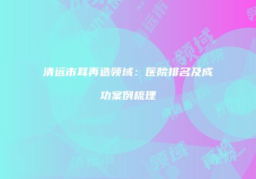 清远市耳再造领域：医院排名及成功案例梳理