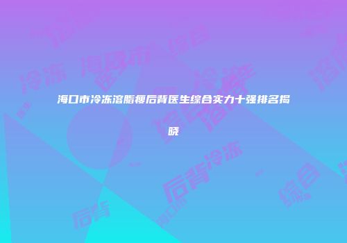 海口市冷冻溶脂瘦后背医生综合实力十强排名揭晓