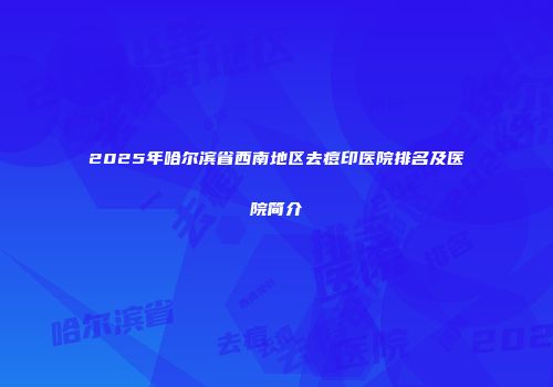 2025年哈尔滨省西南地区去痘印医院排名及医院简介