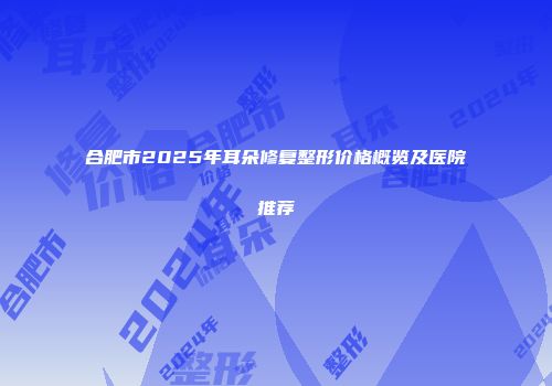 合肥市2025年耳朵修复整形价格概览及医院推荐