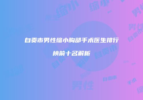自贡市男性缩小胸部手术医生排行榜前十名解析