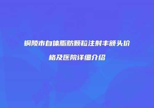 铜陵市自体脂肪颗粒注射丰额头价格及医院详细介绍