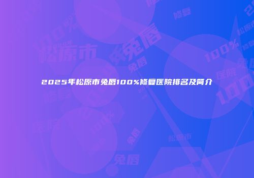 2025年松原市兔唇100%修复医院排名及简介
