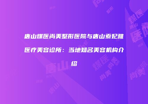 唐山煤医尚美整形医院与唐山索妃雅医疗美容诊所：当地知名美容机构介绍