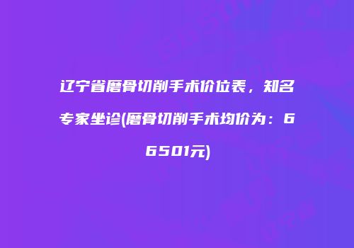 辽宁省磨骨切削手术价位表，知名专家坐诊(磨骨切削手术均价为：66501元)
