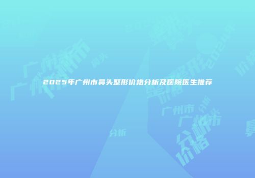 2025年广州市鼻头整形价格分析及医院医生推荐