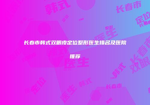 长春市韩式双眼皮定位整形医生排名及医院推荐
