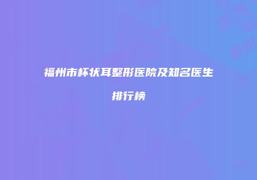 福州市杯状耳整形医院及知名医生排行榜