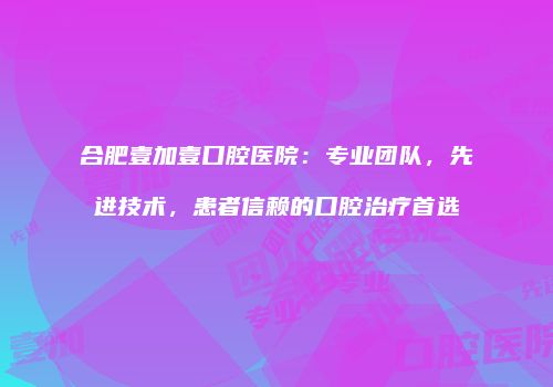 合肥壹加壹口腔医院：专业团队，先进技术，患者信赖的口腔治疗首选