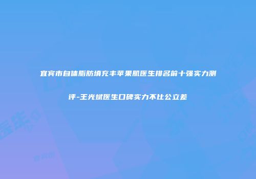 宜宾市自体脂肪填充丰苹果肌医生排名前十强实力测评-王光斌医生口碑实力不比公立差