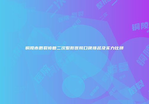 铜陵市唇裂修复二次整形医院口碑排名及实力比拼