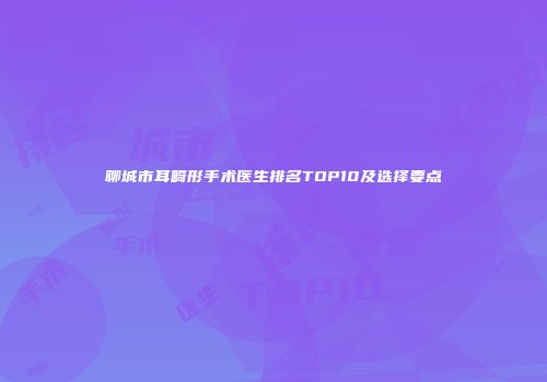 聊城市耳畸形手术医生排名TOP10及选择要点