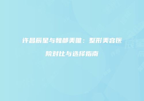 许昌辰星与魏都美唯：整形美容医院对比与选择指南
