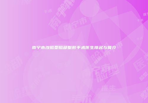 南宁市改脸型脸部整形手术医生排名与简介