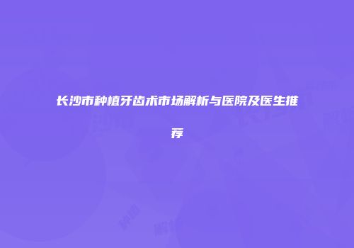 长沙市种植牙齿术市场解析与医院及医生推荐