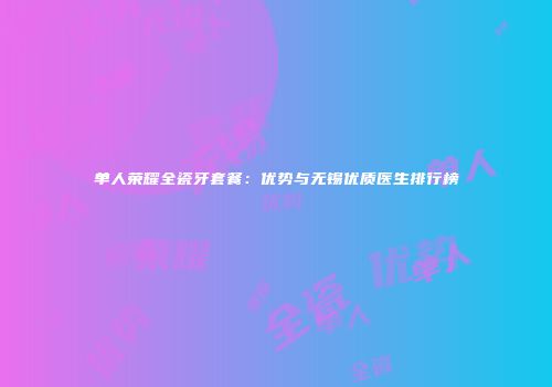 单人荣耀全瓷牙套餐：优势与无锡优质医生排行榜