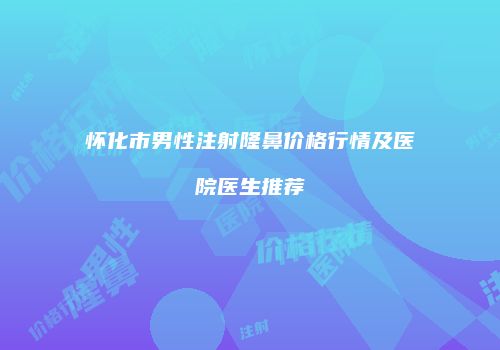 怀化市男性注射隆鼻价格行情及医院医生推荐