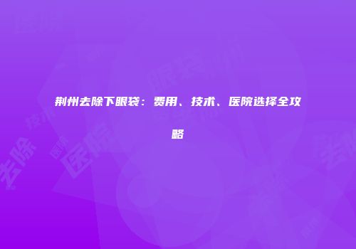 荆州去除下眼袋：费用、技术、医院选择全攻略