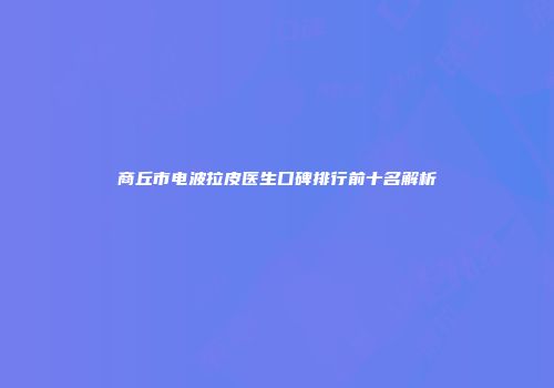 商丘市电波拉皮医生口碑排行前十名解析