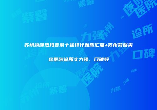 苏州颈部热玛吉前十强排行新版汇总+苏州紫馨美容医院诊所实力强、口碑好