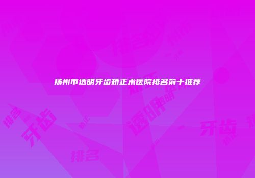 扬州市透明牙齿矫正术医院排名前十推荐