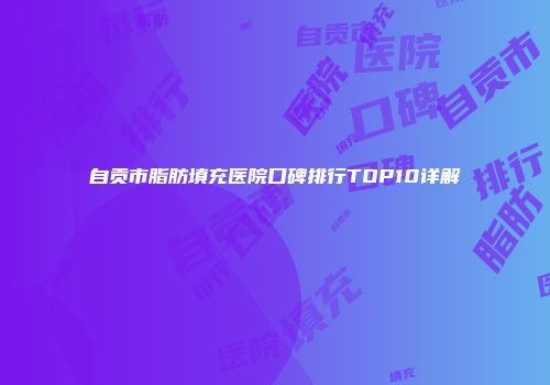 自贡市脂肪填充医院口碑排行TOP10详解
