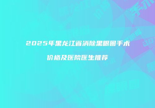2025年黑龙江省消除黑眼圈手术价格及医院医生推荐