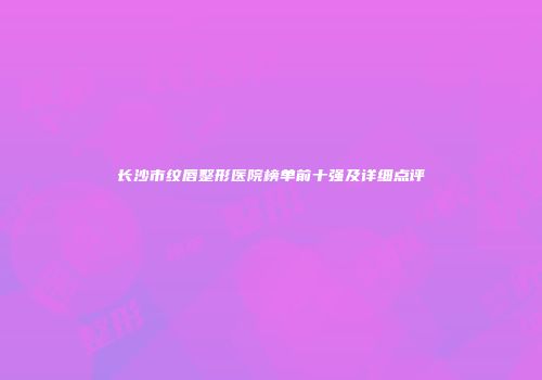 长沙市纹唇整形医院榜单前十强及详细点评