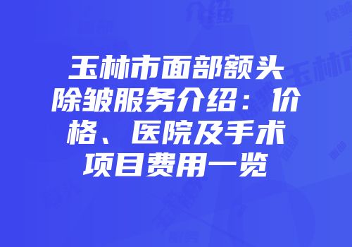 玉林市面部额头除皱服务介绍：价格、医院及手术项目费用一览