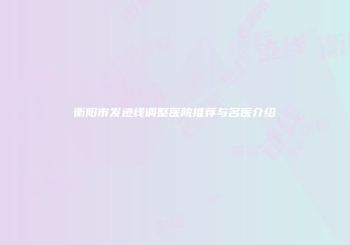 衡阳市发迹线调整医院推荐与名医介绍