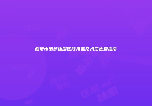 临沂市腰部抽脂医院排名及术后恢复指南