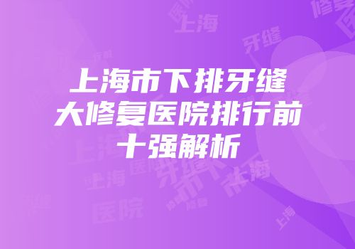 上海市下排牙缝大修复医院排行前十强解析
