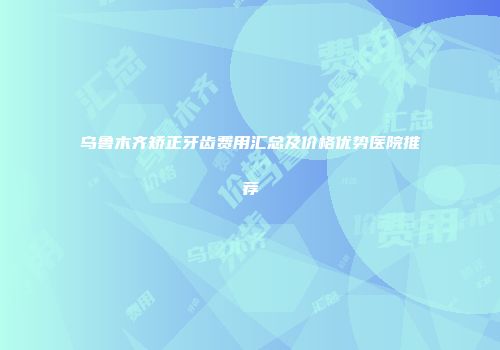 乌鲁木齐矫正牙齿费用汇总及价格优势医院推荐