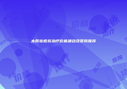 太原祛痘坑治疗价格波动及医院推荐